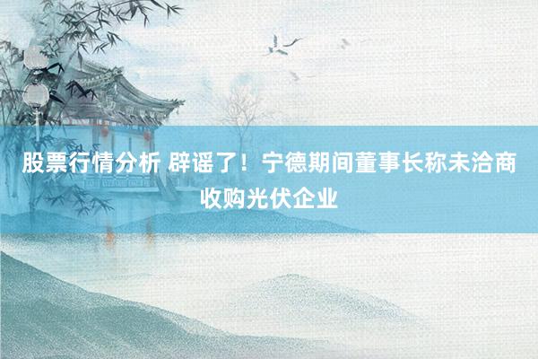 股票行情分析 辟谣了！宁德期间董事长称未洽商收购光伏企业