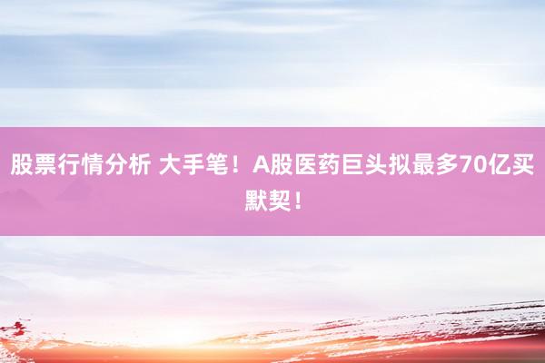 股票行情分析 大手笔！A股医药巨头拟最多70亿买默契！