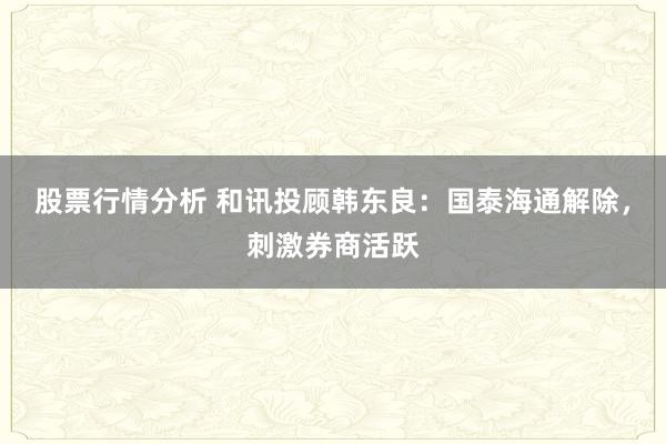 股票行情分析 和讯投顾韩东良：国泰海通解除，刺激券商活跃