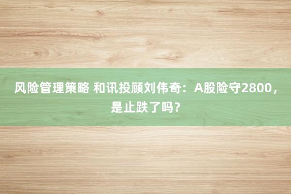 风险管理策略 和讯投顾刘伟奇：A股险守2800，是止跌了吗？