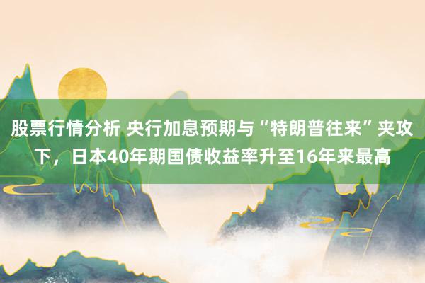 股票行情分析 央行加息预期与“特朗普往来”夹攻下，日本40年期国债收益率升至16年来最高