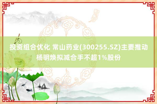 投资组合优化 常山药业(300255.SZ)主要推动杨明焕拟减合手不超1%股份