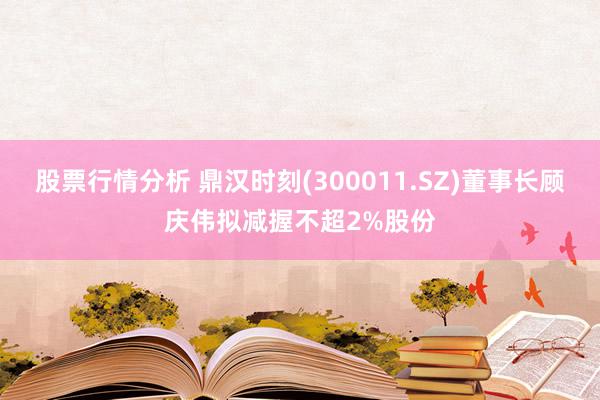 股票行情分析 鼎汉时刻(300011.SZ)董事长顾庆伟拟减握不超2%股份