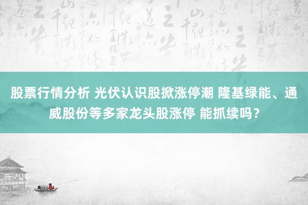 股票行情分析 光伏认识股掀涨停潮 隆基绿能、通威股份等多家龙头股涨停 能抓续吗？