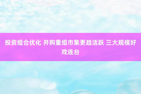 投资组合优化 并购重组市集更趋活跃 三大规模好戏连台