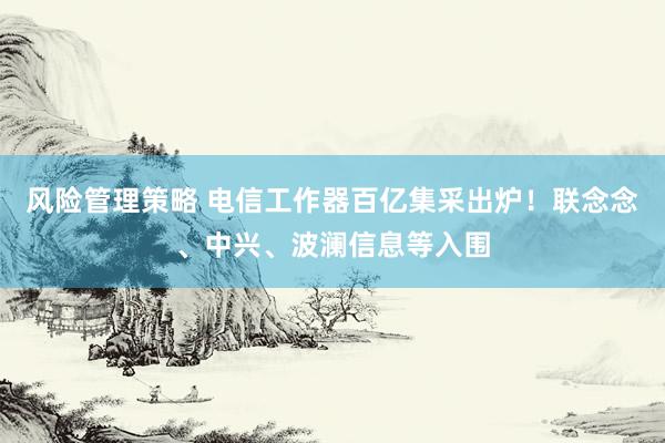 风险管理策略 电信工作器百亿集采出炉！联念念、中兴、波澜信息等入围