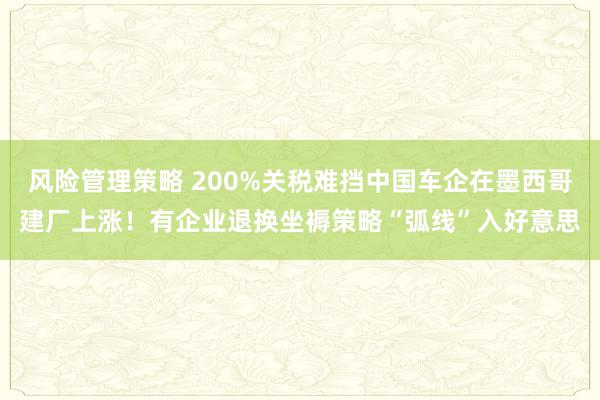 风险管理策略 200%关税难挡中国车企在墨西哥建厂上涨！有企业退换坐褥策略“弧线”入好意思