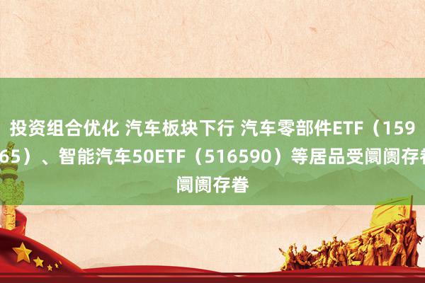 投资组合优化 汽车板块下行 汽车零部件ETF（159565）、智能汽车50ETF（516590）等居品受阛阓存眷