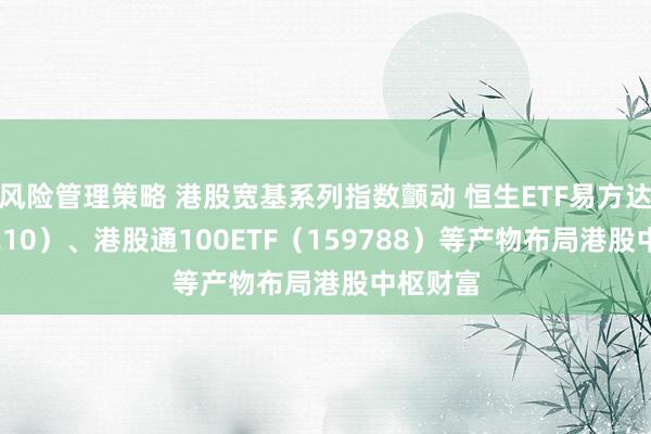 风险管理策略 港股宽基系列指数颤动 恒生ETF易方达（513210）、港股通100ETF（159788）等产物布局港股中枢财富