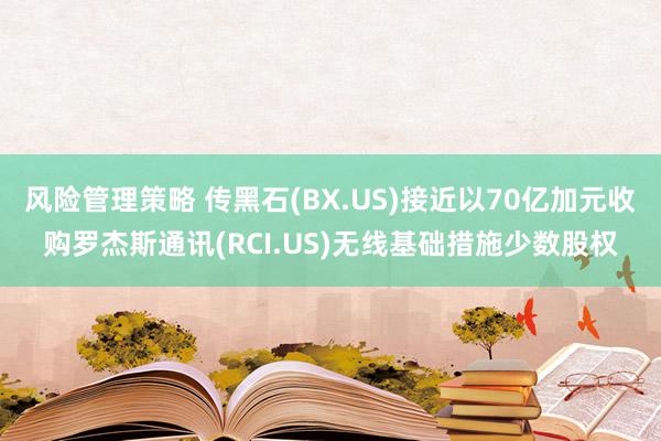 风险管理策略 传黑石(BX.US)接近以70亿加元收购罗杰斯通讯(RCI.US)无线基础措施少数股权