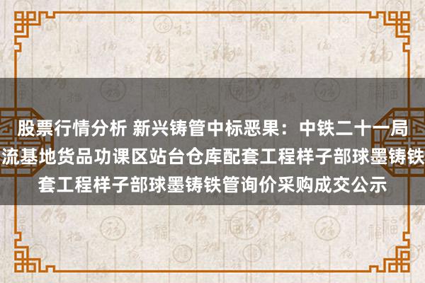 股票行情分析 新兴铸管中标恶果：中铁二十一局集团有限公司双寨物流基地货品功课区站台仓库配套工程样子部球墨铸铁管询价采购成交公示