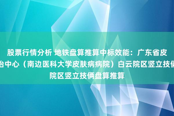 股票行情分析 地铁盘算推算中标效能：广东省皮肤性病防治中心（南边医科大学皮肤病病院）白云院区竖立技俩盘算推算