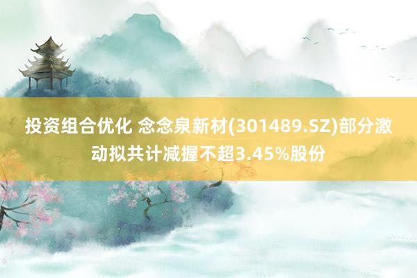 投资组合优化 念念泉新材(301489.SZ)部分激动拟共计减握不超3.45%股份