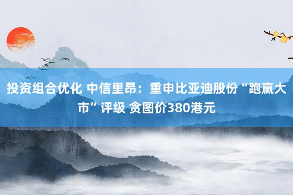 投资组合优化 中信里昂：重申比亚迪股份“跑赢大市”评级 贪图价380港元