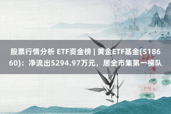 股票行情分析 ETF资金榜 | 黄金ETF基金(518660)：净流出5294.97万元，居全市集第一梯队