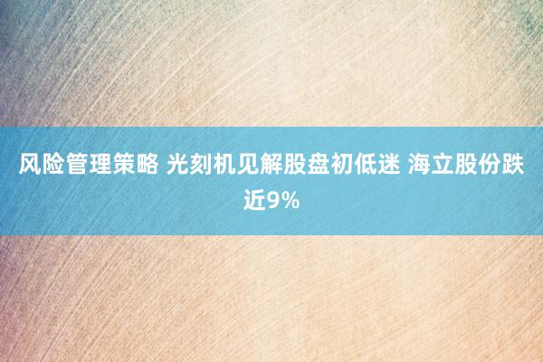 风险管理策略 光刻机见解股盘初低迷 海立股份跌近9%