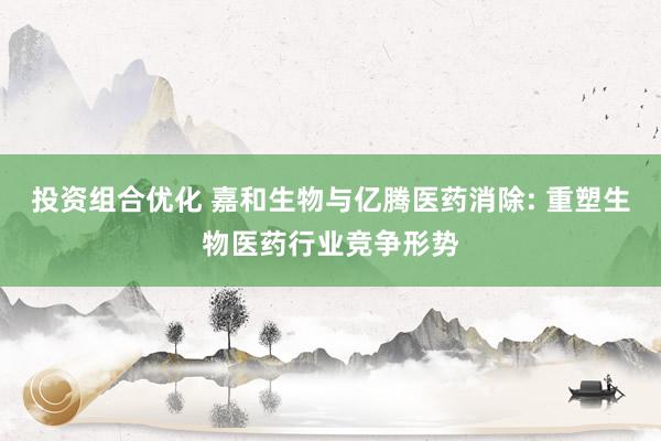 投资组合优化 嘉和生物与亿腾医药消除: 重塑生物医药行业竞争形势