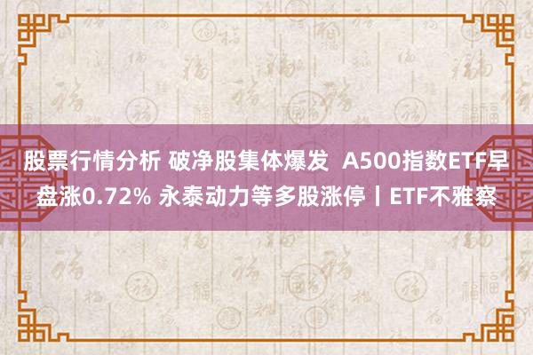 股票行情分析 破净股集体爆发  A500指数ETF早盘涨0.72% 永泰动力等多股涨停丨ETF不雅察