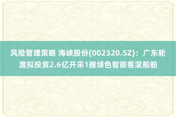 风险管理策略 海峡股份(002320.SZ)：广东轮渡拟投资2.6亿开采1艘绿色智能客滚船舶