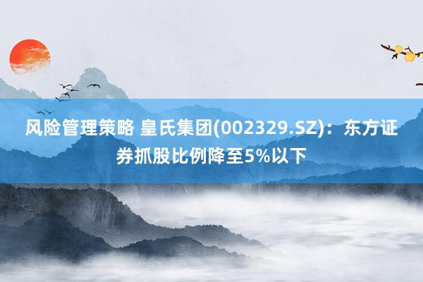 风险管理策略 皇氏集团(002329.SZ)：东方证券抓股比例降至5%以下