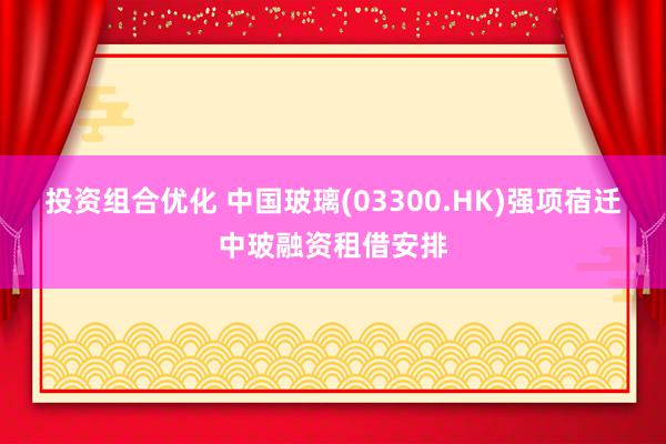 投资组合优化 中国玻璃(03300.HK)强项宿迁中玻融资租借安排