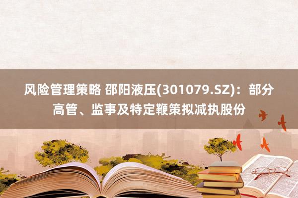 风险管理策略 邵阳液压(301079.SZ)：部分高管、监事及特定鞭策拟减执股份