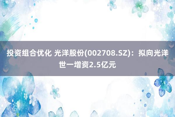 投资组合优化 光洋股份(002708.SZ)：拟向光洋世一增资2.5亿元