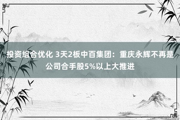 投资组合优化 3天2板中百集团：重庆永辉不再是公司合手股5%以上大推进