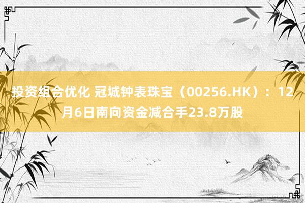 投资组合优化 冠城钟表珠宝（00256.HK）：12月6日南向资金减合手23.8万股