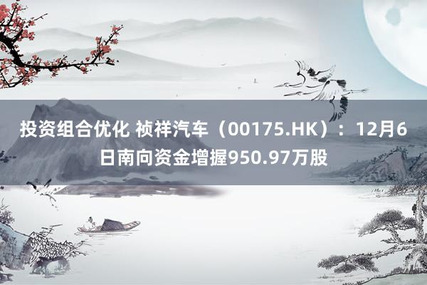 投资组合优化 祯祥汽车（00175.HK）：12月6日南向资金增握950.97万股