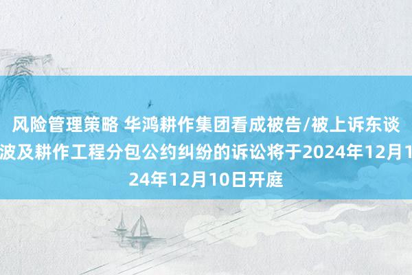 风险管理策略 华鸿耕作集团看成被告/被上诉东谈主的1起波及耕作工程分包公约纠纷的诉讼将于2024年12月10日开庭