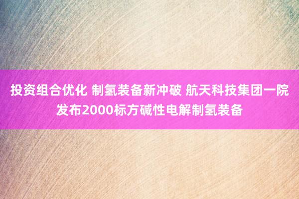 投资组合优化 制氢装备新冲破 航天科技集团一院发布2000标方碱性电解制氢装备