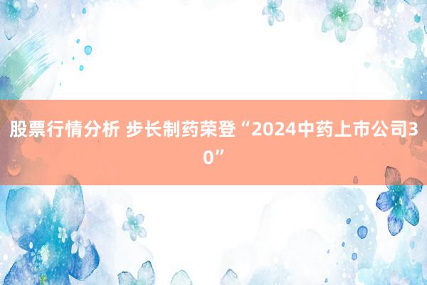 股票行情分析 步长制药荣登“2024中药上市公司30”