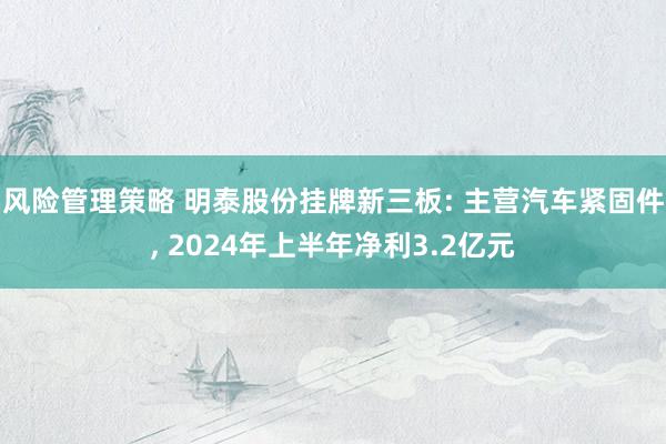 风险管理策略 明泰股份挂牌新三板: 主营汽车紧固件, 2024年上半年净利3.2亿元