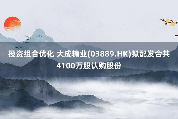 投资组合优化 大成糖业(03889.HK)拟配发合共4100万股认购股份