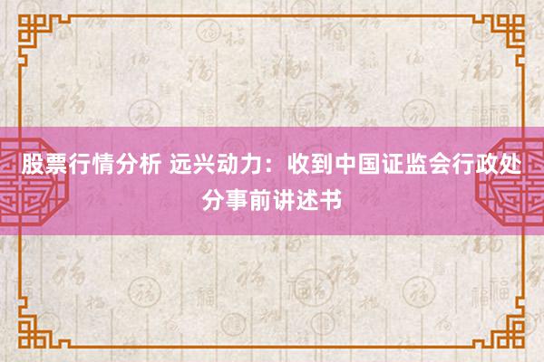 股票行情分析 远兴动力：收到中国证监会行政处分事前讲述书