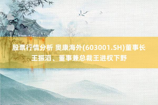 股票行情分析 奥康海外(603001.SH)董事长王振滔、董事兼总裁王进权下野