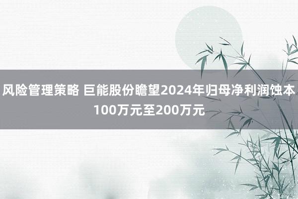 风险管理策略 巨能股份瞻望2024年归母净利润蚀本100万元至200万元