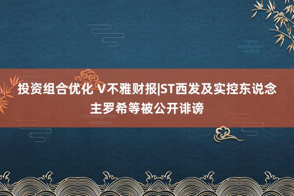 投资组合优化 V不雅财报|ST西发及实控东说念主罗希等被公开诽谤