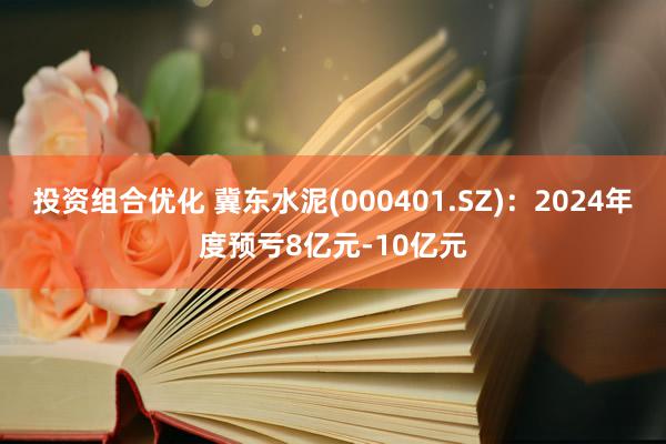 投资组合优化 冀东水泥(000401.SZ)：2024年度预亏8亿元-10亿元