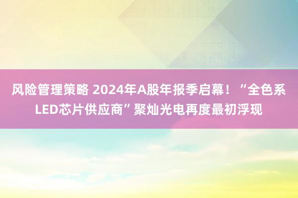 风险管理策略 2024年A股年报季启幕！“全色系LED芯片供应商”聚灿光电再度最初浮现