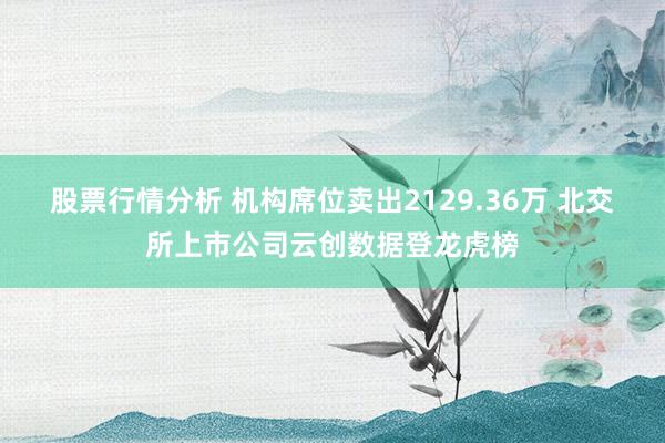 股票行情分析 机构席位卖出2129.36万 北交所上市公司云创数据登龙虎榜