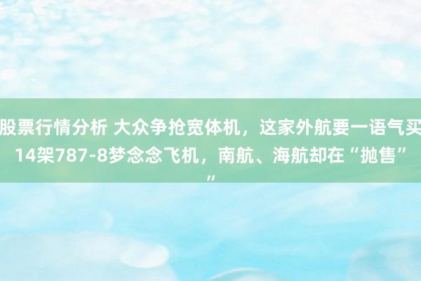 股票行情分析 大众争抢宽体机，这家外航要一语气买14架787-8梦念念飞机，南航、海航却在“抛售”